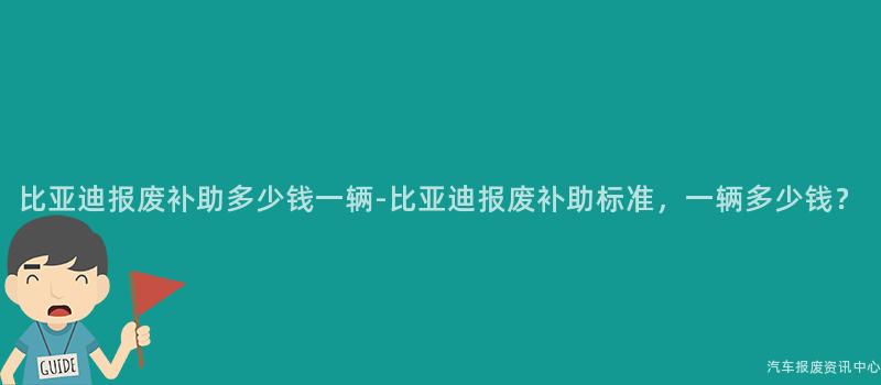 比亚迪报废补助多少钱一辆-比亚迪报废补助标准，一辆多少钱？