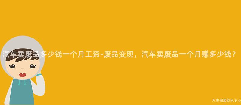 汽车卖废品多少钱一个月工资-废品变现，汽车卖废品一个月赚多少钱？