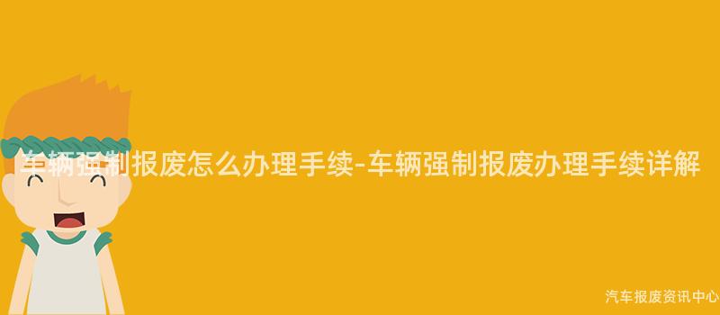 车辆强制报废怎么办理手续-车辆强制报废办理手续详解