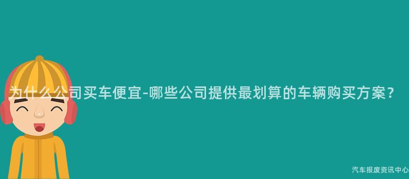 为什么公司买车便宜-哪些公司提供最划算的车辆购买方案？