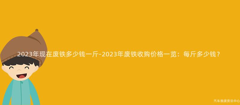 2023年现在废铁多少钱一斤-2023年废铁收购价格一览：每斤多少钱？