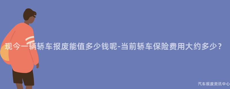 现今一辆轿车报废能值多少钱呢-当前轿车保险费用大约多少？
