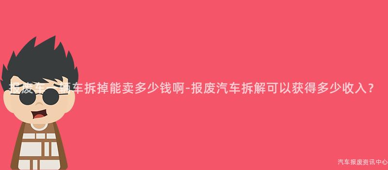 报废车一辆车拆掉能卖多少钱啊-报废汽车拆解可以获得多少收入？