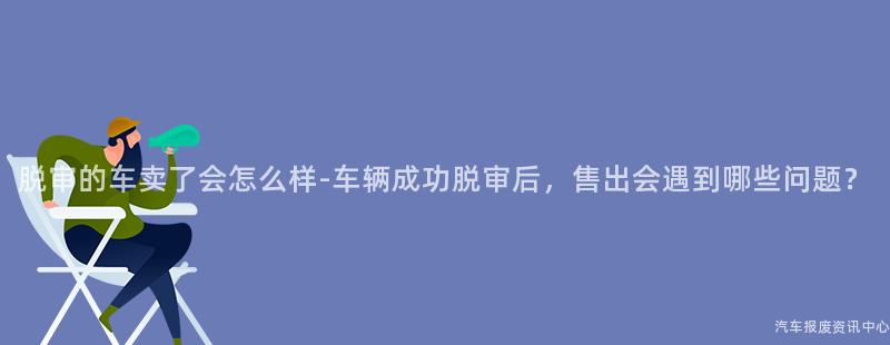 脱审的车卖了会怎么样-车辆成功脱审后，售出会遇到哪些问题？