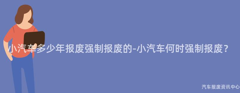 小汽车多少年报废强制报废的-小汽车何时强制报废？