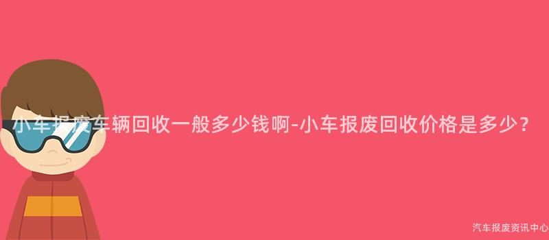小车报废车辆回收一般多少钱啊-小车报废回收价格是多少？