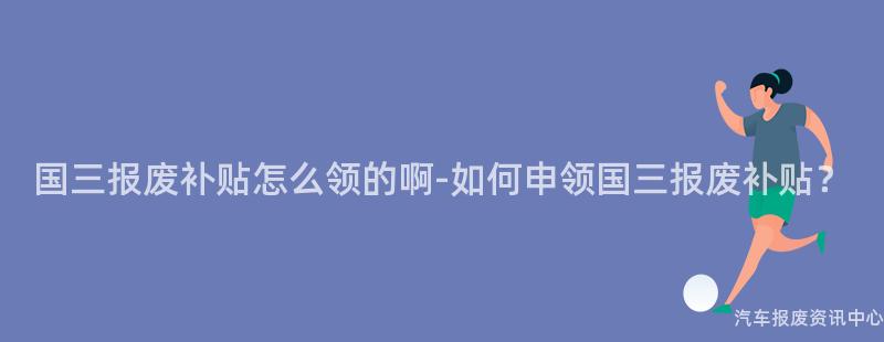 国三报废补贴怎么领的啊-如何申领国三报废补贴？