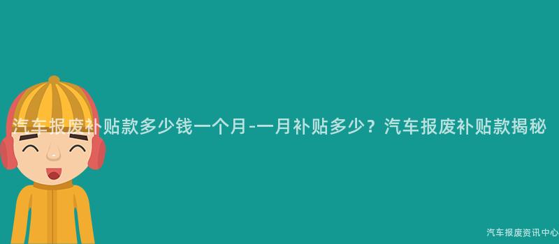 汽车报废补贴款多少钱一个月-一月补贴多少？汽车报废补贴款揭秘