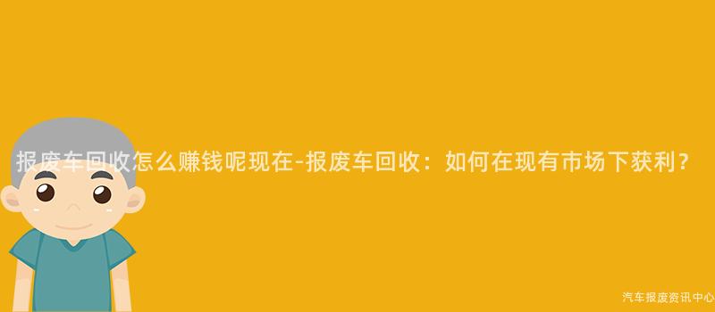 报废车回收怎么赚钱呢现在-报废车回收：如何在现有市场下获利？