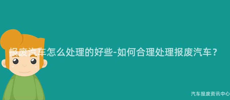 报废汽车怎么处理的好些-如何合理处理报废汽车？