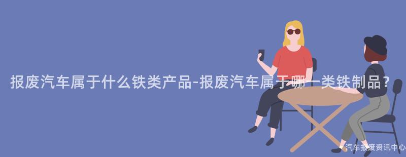 报废汽车属于什么铁类产品-报废汽车属于哪一类铁制品？