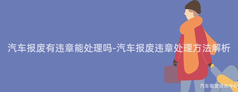汽车报废有违章能处理吗-汽车报废违章处理方法解析