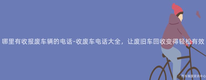 哪里有收报废车辆的电话-收废车电话大全，让废旧车回收变得轻松有效