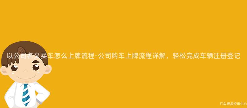 以公司名义买车怎么上牌流程-公司购车上牌流程详解，轻松完成车辆注册登记
