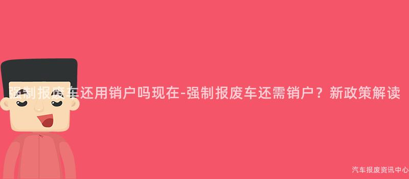 强制报废车还用销户吗现在-强制报废车还需销户？新政策解读