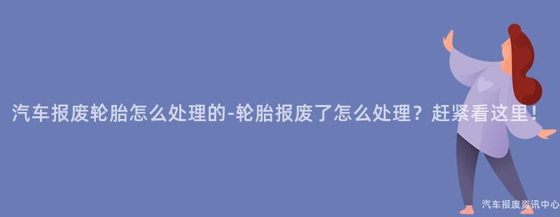 汽车报废轮胎怎么处理的-轮胎报废了怎么处理？赶紧看这里！