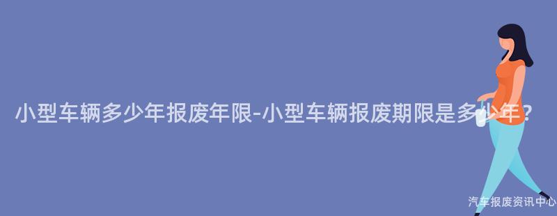 小型车辆多少年报废年限-小型车辆报废期限是多少年？
