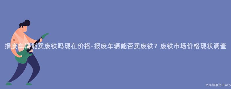 报废车辆能卖废铁吗现在价格-报废车辆能否卖废铁？废铁市场价格现状调查