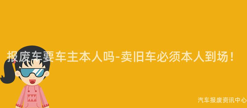 报废车要车主本人吗-卖旧车必须本人到场！