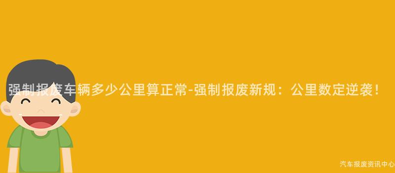 强制报废车辆多少公里算正常-强制报废新规：公里数定逆袭！