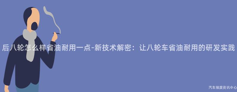 后八轮怎么样省油耐用一点-新技术解密：让八轮车省油耐用的研发实践
