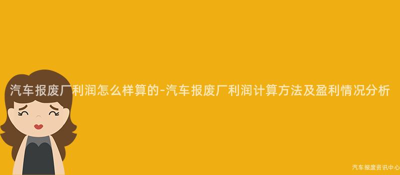 汽车报废厂利润怎么样算的-汽车报废厂利润计算方法及盈利情况分析