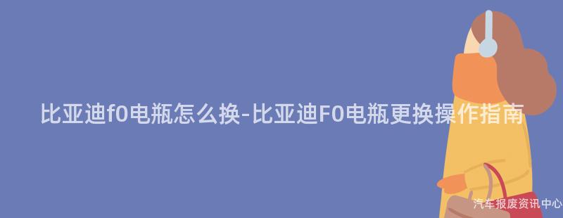 比亚迪f0电瓶怎么换-比亚迪F0电瓶更换操作指南