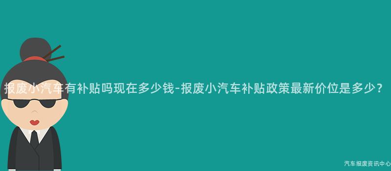 报废小汽车有补贴吗现在多少钱-报废小汽车补贴政策最新价位是多少？