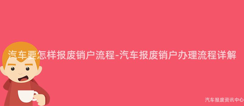 汽车要怎样报废销户流程-汽车报废销户办理流程详解