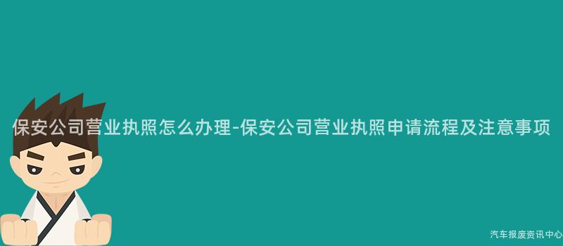 保安公司营业执照怎么办理-保安公司营业执照申请流程及注意事项