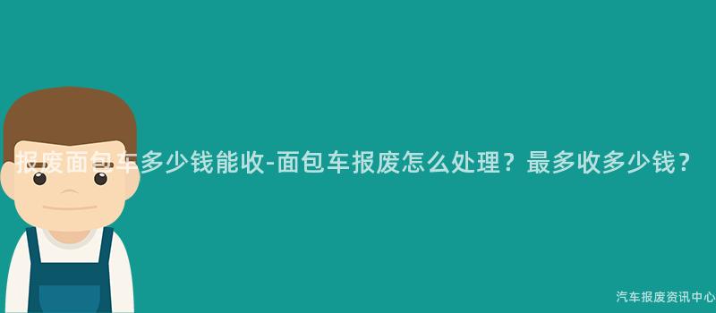 报废面包车多少钱能收-面包车报废怎么处理？最多收多少钱？