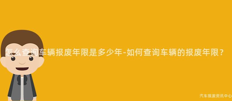 怎么查询车辆报废年限是多少年-如何查询车辆的报废年限？