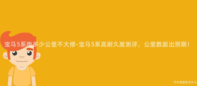 宝马5系跑多少公里不大修-宝马5系高耐久度测评，公里数超出预期！