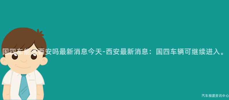 国四车能进西安吗最新消息今天-西安最新消息：国四车辆可继续进入。