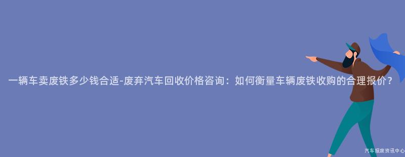 一辆车卖废铁多少钱合适-废弃汽车回收价格咨询：如何衡量车辆废铁收购的合理报价？