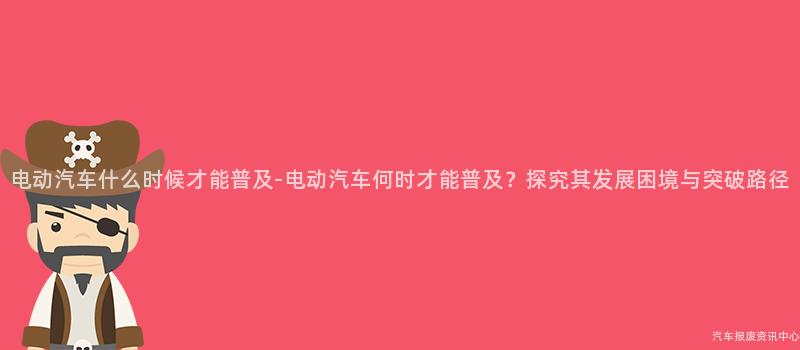 电动汽车什么时候才能普及-电动汽车何时才能普及？探究其发展困境与突破路径
