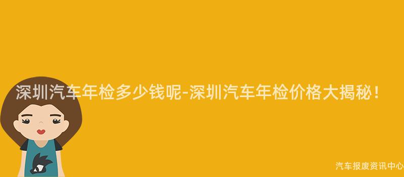 深圳汽车年检多少钱呢-深圳汽车年检价格大揭秘！