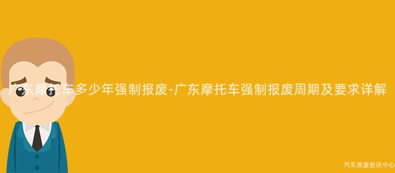 广东摩托车多少年强制报废-广东摩托车强制报废周期及要求详解