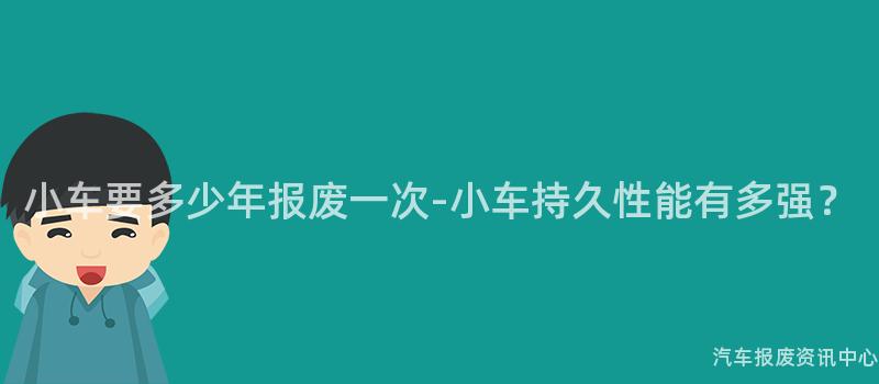 小车要多少年报废一次-小车持久性能有多强？