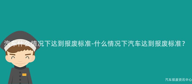 汽车什么情况下达到报废标准-什么情况下汽车达到报废标准？