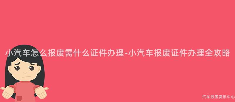 小汽车怎么报废需什么证件办理-小汽车报废证件办理全攻略