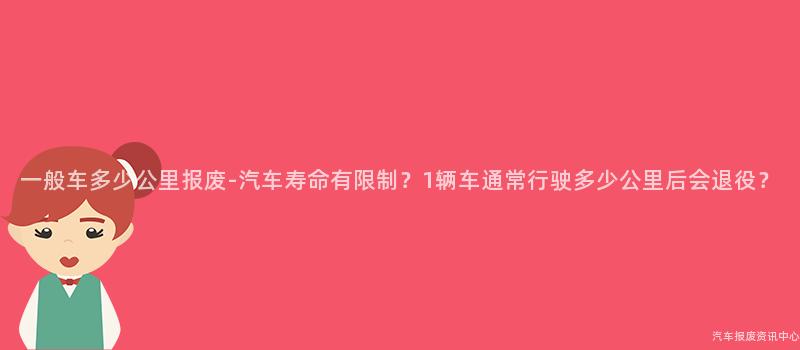 一般车多少公里报废-汽车寿命有限制？1辆车通常行驶多少公里后会退役？