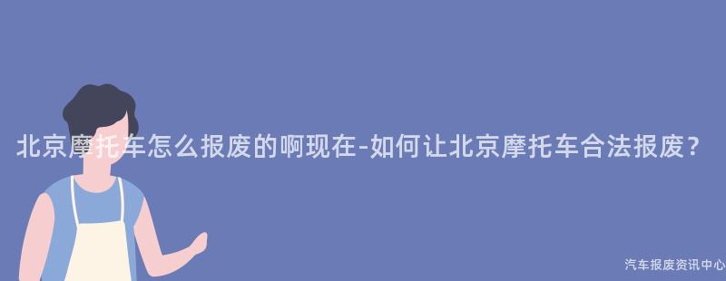 北京摩托车怎么报废的啊现在-如何让北京摩托车合法报废？