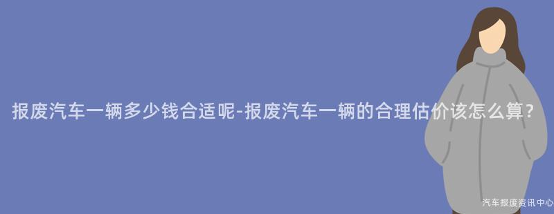 报废汽车一辆多少钱合适呢-报废汽车一辆的合理估价该怎么算？
