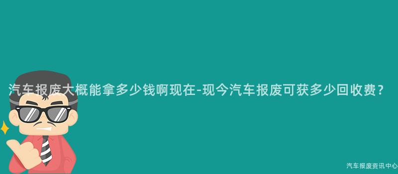 汽车报废大概能拿多少钱啊现在-现今汽车报废可获多少回收费？