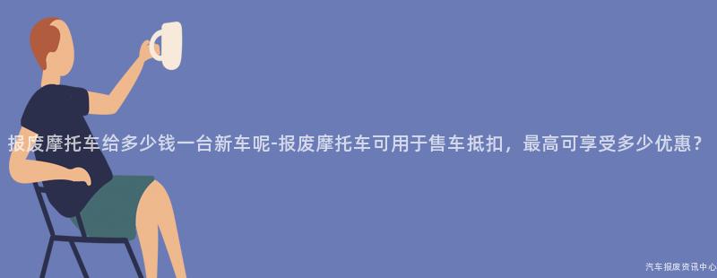 报废摩托车给多少钱一台新车呢-报废摩托车可用于售车抵扣，最高可享受多少优惠？