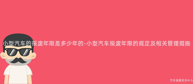 小型汽车的报废年限是多少年的-小型汽车报废年限的规定及相关管理措施