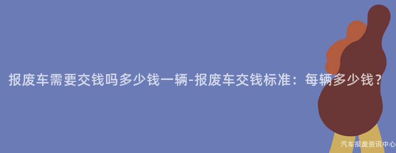 报废车需要交钱吗多少钱一辆-报废车交钱标准：每辆多少钱？
