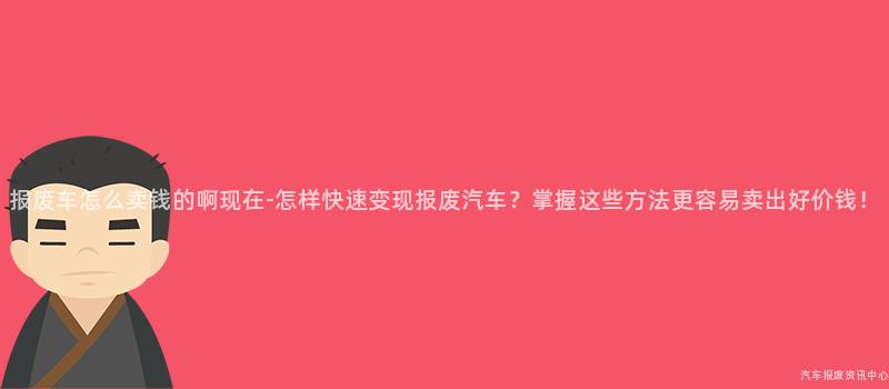 报废车怎么卖钱的啊现在-怎样快速变现报废汽车？掌握这些方法更容易卖出好价钱！
