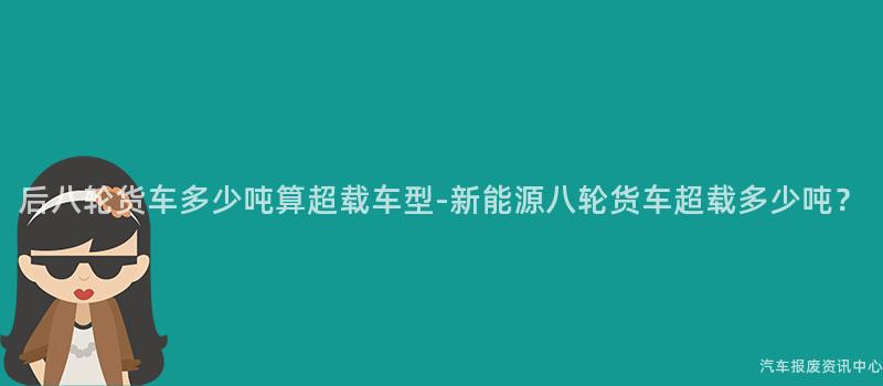 后八轮货车多少吨算超载车型-新能源八轮货车超载多少吨？